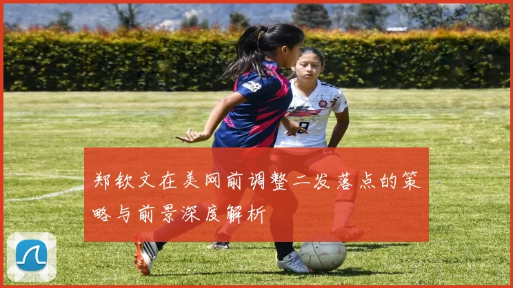 郑钦文在美网前调整二发落点的策略与前景深度解析