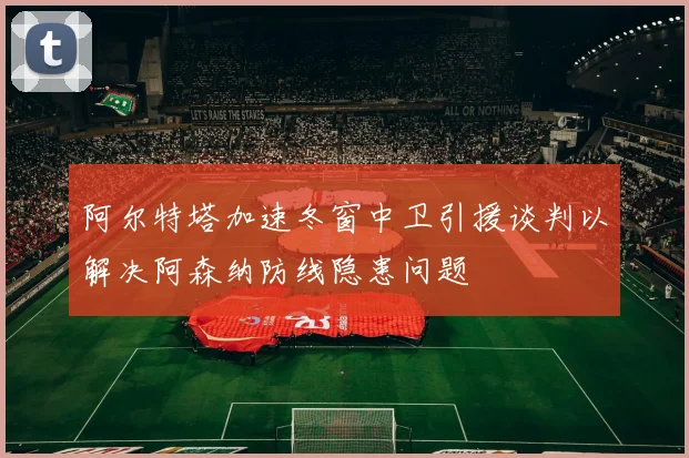 阿尔特塔加速冬窗中卫引援谈判以解决阿森纳防线隐患问题